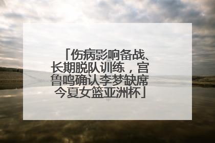 伤病影响备战、长期脱队训练，宫鲁鸣确认李梦缺席今夏女篮亚洲杯