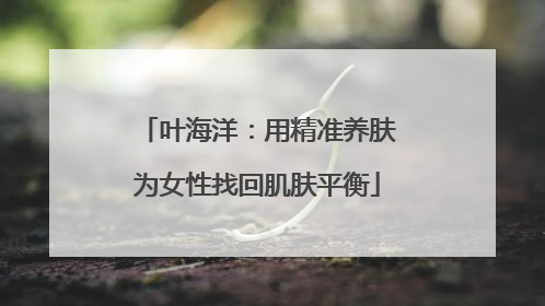 叶海洋：用精准养肤为女性找回肌肤平衡