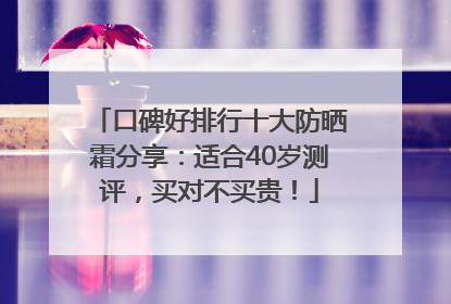 口碑好排行十大防晒霜分享：适合40岁测评，买对不买贵！