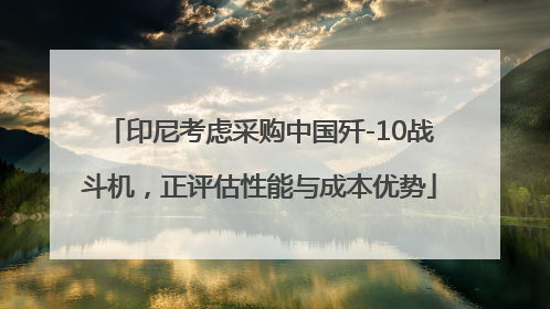 印尼考虑采购中国歼-10战斗机，正评估性能与成本优势