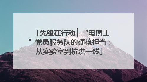 先锋在行动 ▏“电博士”党员服务队的硬核担当：从实验室到抗洪一线