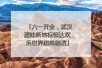 六一开业，武汉遛娃新地标恒达欢乐世界超前剧透