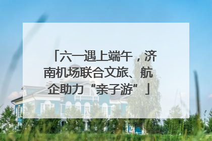 六一遇上端午，济南机场联合文旅、航企助力“亲子游”