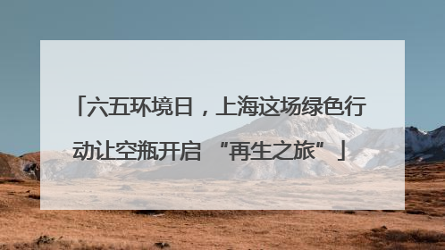 六五环境日，上海这场绿色行动让空瓶开启 “再生之旅”