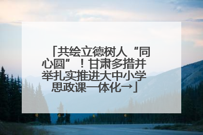 共绘立德树人“同心圆”！甘肃多措并举扎实推进大中小学思政课一体化→