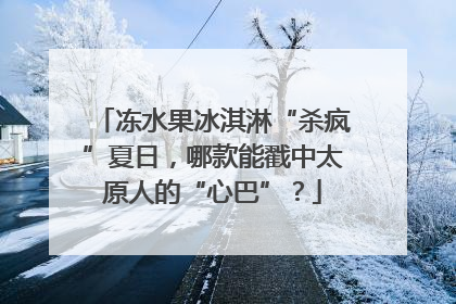 冻水果冰淇淋“杀疯”夏日，哪款能戳中太原人的“心巴”？