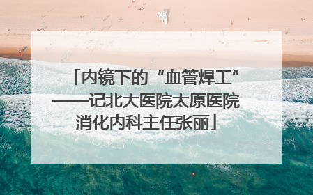 内镜下的“血管焊工”——记北大医院太原医院消化内科主任张丽