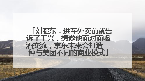刘强东：进军外卖前就告诉了王兴，想邀他面对面喝酒交流，京东未来会打造一种与美团不同的商业模式