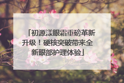 初源漾眼霜重磅革新升级！硬核突破带来全新眼部护理体验