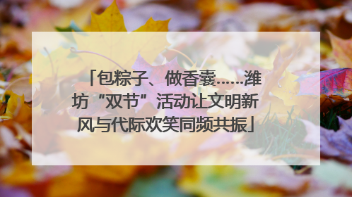 包粽子、做香囊……潍坊“双节”活动让文明新风与代际欢笑同频共振