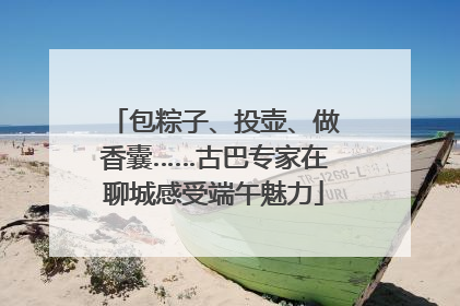 包粽子、投壶、做香囊……古巴专家在聊城感受端午魅力