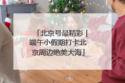 北京号最精彩｜端午小假期打卡北京周边绝美大海