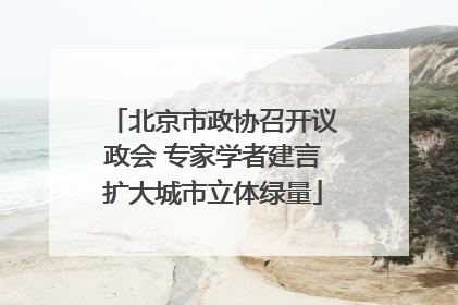 北京市政协召开议政会 专家学者建言扩大城市立体绿量