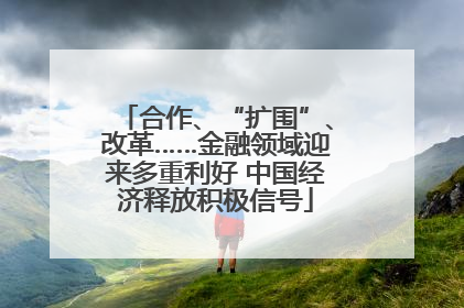 合作、“扩围”、改革……金融领域迎来多重利好 中国经济释放积极信号