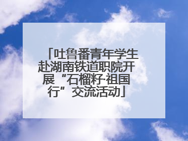 吐鲁番青年学生赴湖南铁道职院开展“石榴籽·祖国行”交流活动