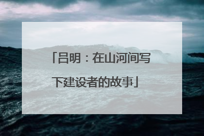 吕明：在山河间写下建设者的故事