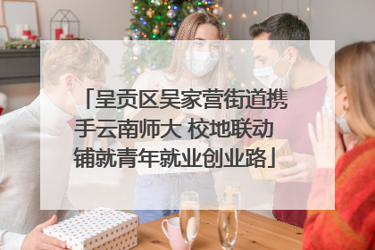 呈贡区吴家营街道携手云南师大 校地联动铺就青年就业创业路