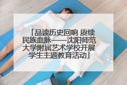 品读历史回响 赓续民族血脉——沈阳师范大学附属艺术学校开展学生主题教育活动