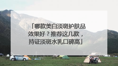哪款美白淡斑护肤品效果好？推荐这几款，持证淡斑水乳口碑高