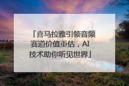 喜马拉雅引领音频赛道价值重估，AI技术助你听见世界
