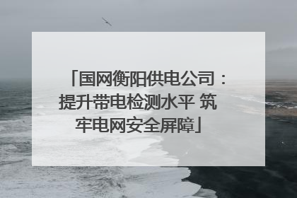 国网衡阳供电公司：提升带电检测水平 筑牢电网安全屏障