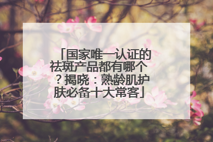 国家唯一认证的祛斑产品都有哪个？揭晓：熟龄肌护肤必备十大常客