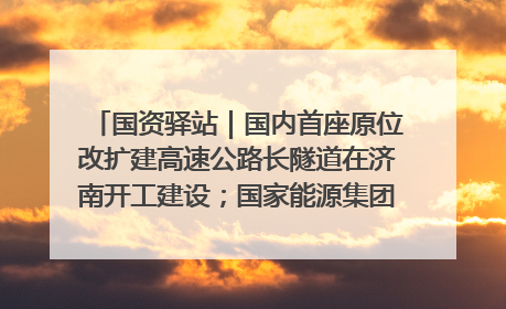 国资驿站｜国内首座原位改扩建高速公路长隧道在济南开工建设；国家能源集团一技术达国际领先水平