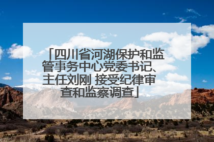 四川省河湖保护和监管事务中心党委书记、主任刘刚 接受纪律审查和监察调查