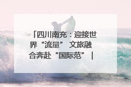 四川南充：迎接世界“流量” 文旅融合奔赴“国际范”｜话锦绣·说安逸