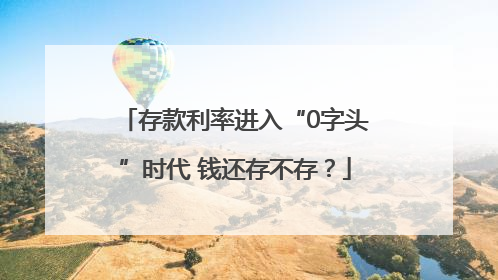 存款利率进入“0字头”时代 钱还存不存？