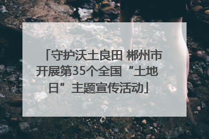 守护沃土良田 郴州市开展第35个全国“土地日”主题宣传活动
