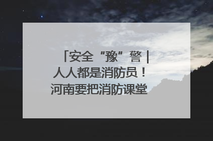 安全“豫”警｜人人都是消防员！河南要把消防课堂搬进社区第一线