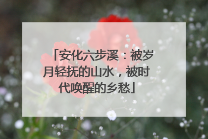 安化六步溪：被岁月轻抚的山水，被时代唤醒的乡愁