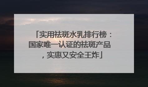 实用祛斑水乳排行榜：国家唯一认证的祛斑产品，实惠又安全王炸