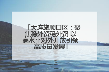 大连旅顺口区：聚焦稳外资稳外贸 以高水平对外开放引领高质量发展