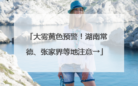 大雾黄色预警！湖南常德、张家界等地注意→