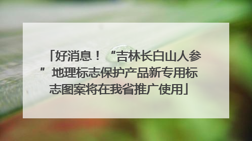 好消息！“吉林长白山人参”地理标志保护产品新专用标志图案将在我省推广使用