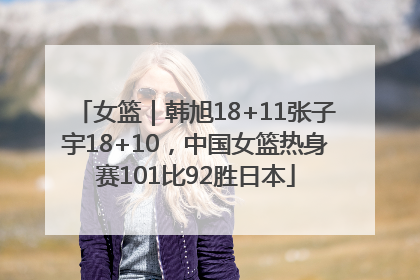 女篮｜韩旭18+11张子宇18+10，中国女篮热身赛101比92胜日本