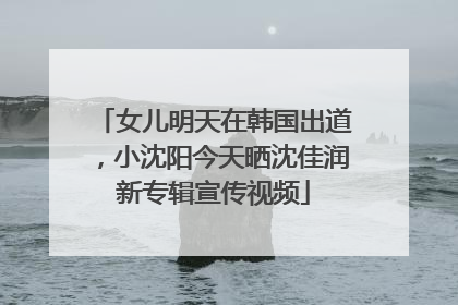 女儿明天在韩国出道，小沈阳今天晒沈佳润新专辑宣传视频