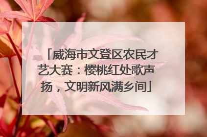 威海市文登区农民才艺大赛：樱桃红处歌声扬，文明新风满乡间
