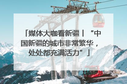 媒体大咖看新疆丨“中国新疆的城市非常繁华，处处都充满活力”