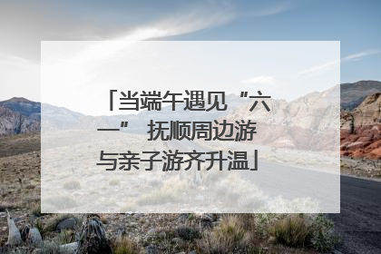当端午遇见“六一” 抚顺周边游与亲子游齐升温