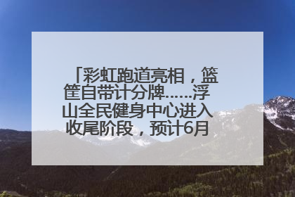 彩虹跑道亮相，篮筐自带计分牌……浮山全民健身中心进入收尾阶段，预计6月30日试运营