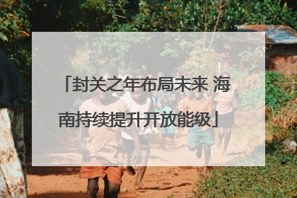 封关之年布局未来 海南持续提升开放能级