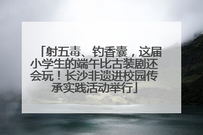射五毒、钓香囊，这届小学生的端午比古装剧还会玩！长沙非遗进校园传承实践活动举行
