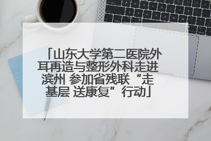 山东大学第二医院外耳再造与整形外科走进滨州 参加省残联“走基层 送康复”行动