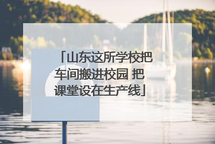 山东这所学校把车间搬进校园 把课堂设在生产线