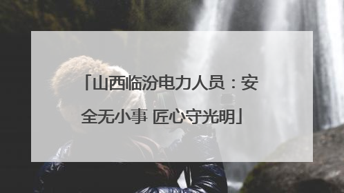 山西临汾电力人员：安全无小事 匠心守光明