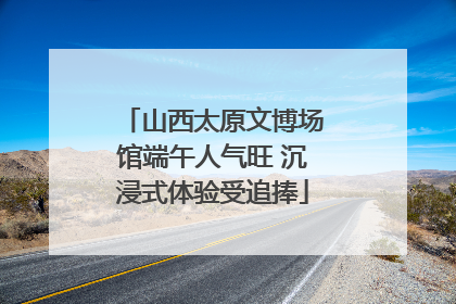 山西太原文博场馆端午人气旺 沉浸式体验受追捧