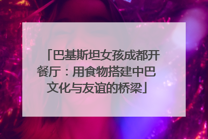 巴基斯坦女孩成都开餐厅：用食物搭建中巴文化与友谊的桥梁